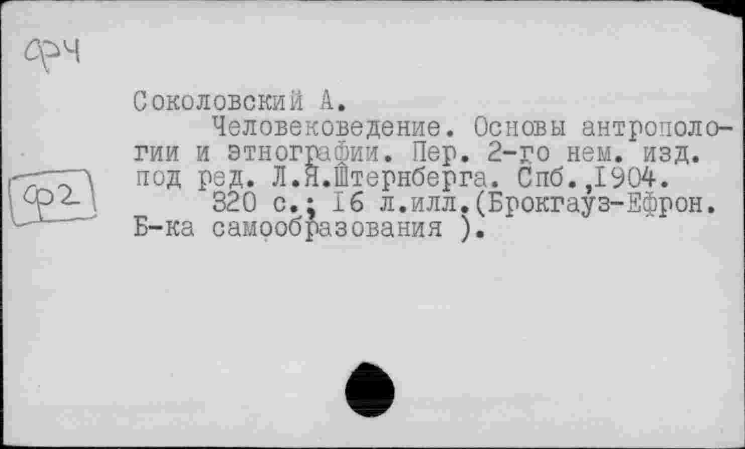 ﻿Соколовский А.
Человековедение. Основы антропологии и этнографии. Пер. 2-го нем. изд. под ред. Л.Я.Штернберга. Спб.,1904.
320 с.; 16 л.илл.(Брокгауз-Ефрон. Б-ка самообразования ).